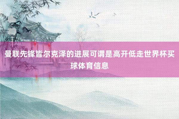 曼联先锋皆尔克泽的进展可谓是高开低走世界杯买球体育信息