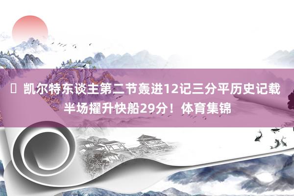 ☘凯尔特东谈主第二节轰进12记三分平历史记载 半场擢升快船29分！体育集锦