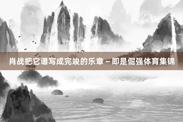 肖战把它谱写成完竣的乐章～即是倔强体育集锦