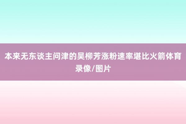 本来无东谈主问津的吴柳芳涨粉速率堪比火箭体育录像/图片