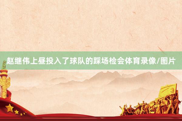 赵继伟上昼投入了球队的踩场检会体育录像/图片