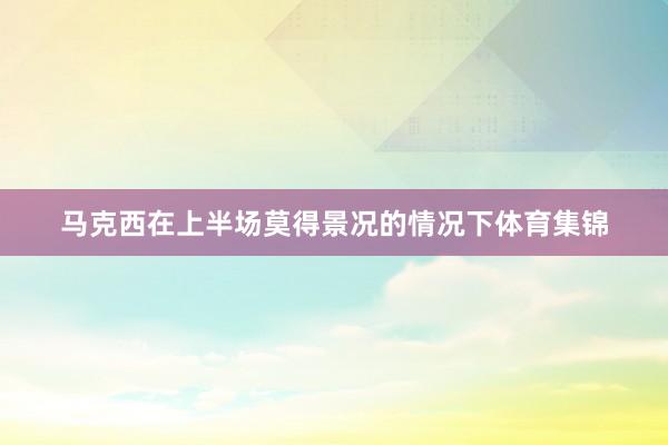 马克西在上半场莫得景况的情况下体育集锦
