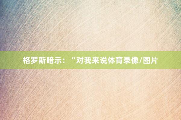 格罗斯暗示：“对我来说体育录像/图片