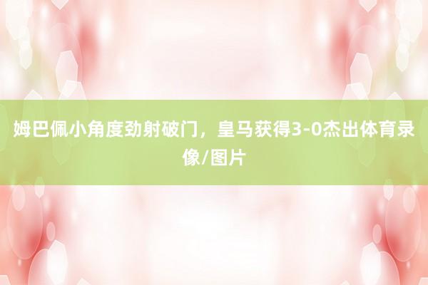 姆巴佩小角度劲射破门，皇马获得3-0杰出体育录像/图片