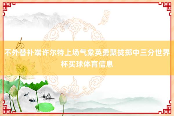 不外替补端许尔特上场气象英勇聚拢掷中三分世界杯买球体育信息