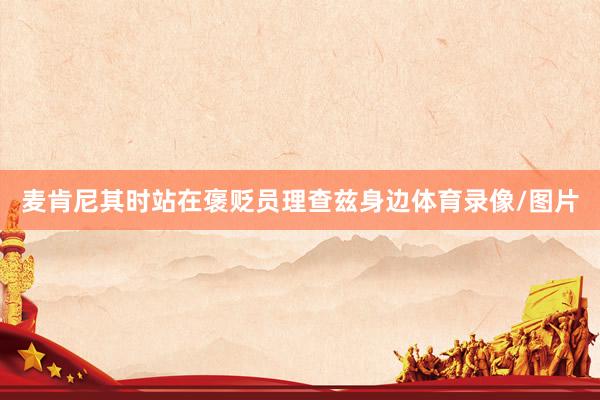 麦肯尼其时站在褒贬员理查兹身边体育录像/图片