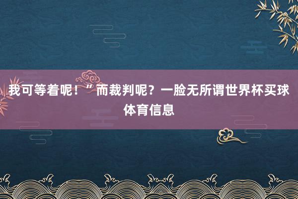 我可等着呢！”而裁判呢？一脸无所谓世界杯买球体育信息
