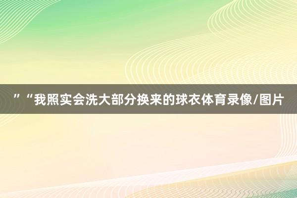 ”“我照实会洗大部分换来的球衣体育录像/图片
