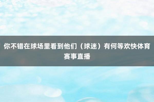 你不错在球场里看到他们（球迷）有何等欢快体育赛事直播