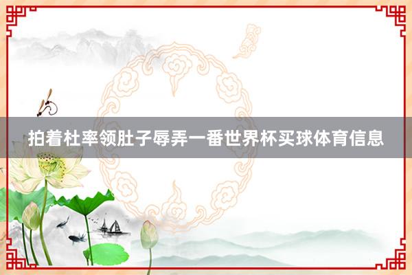 拍着杜率领肚子辱弄一番世界杯买球体育信息