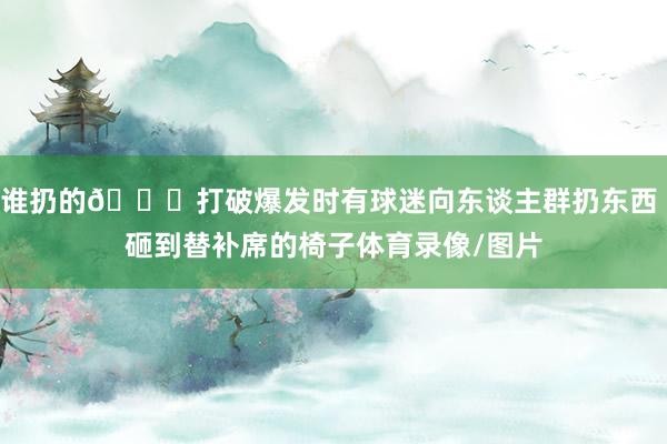 谁扔的👀打破爆发时有球迷向东谈主群扔东西 砸到替补席的椅子体育录像/图片
