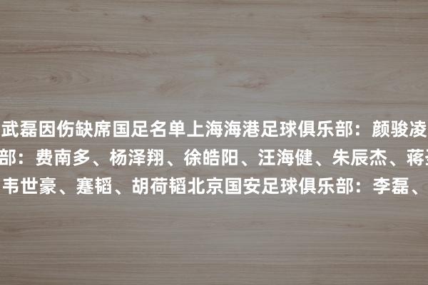 武磊因伤缺席国足名单上海海港足球俱乐部：颜骏凌、魏震上海申花足球俱乐部：费南多、杨泽翔、徐皓阳、汪海健、朱辰杰、蒋圣龙成齐蓉城足球俱乐部：韦世豪、蹇韬、胡荷韬北京国安足球俱乐部：李磊、王子铭、张玉宁、曹永竞、林良铭、杨立瑜、韩佳奇山东泰山足球俱乐部：王大雷、李源一、高准翼、黄政宇、买乌郎 &middot; 米吉提、谢文能天津津门虎足球俱乐部：韩鹏飞浙江作事足球俱乐部：程进河南足球俱乐部：王上源武汉三镇足球俱乐部：陶强龙、吾米提江 &middot; 玉苏普深圳新鹏城足球俱乐部：拜合拉木 &middot; 阿卜杜外力波兰拉多米亚克足球俱乐部：吴少聪挪威兰海姆足球俱乐部：侯永永体育录像/图片