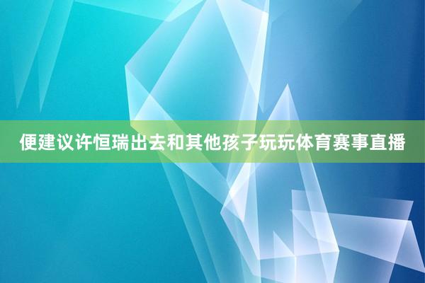 便建议许恒瑞出去和其他孩子玩玩体育赛事直播