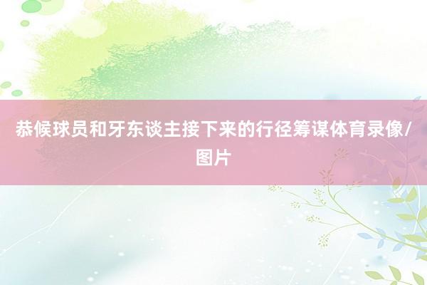 恭候球员和牙东谈主接下来的行径筹谋体育录像/图片