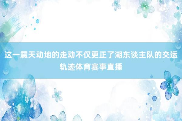 这一震天动地的走动不仅更正了湖东谈主队的交运轨迹体育赛事直播