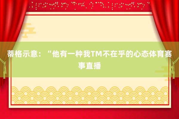 蒂格示意：“他有一种我TM不在乎的心态体育赛事直播