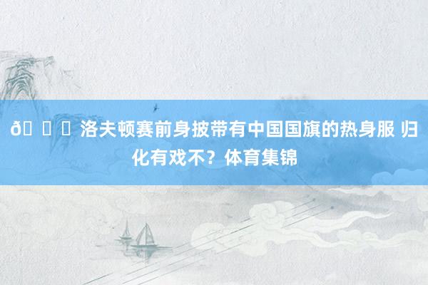 👀洛夫顿赛前身披带有中国国旗的热身服 归化有戏不？体育集锦