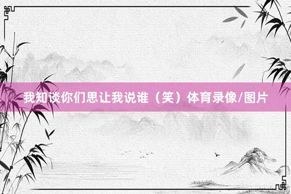 我知谈你们思让我说谁（笑）体育录像/图片