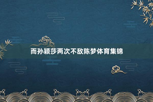而孙颖莎两次不敌陈梦体育集锦
