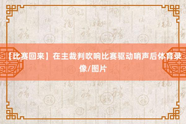 【比赛回来】在主裁判吹响比赛驱动哨声后体育录像/图片