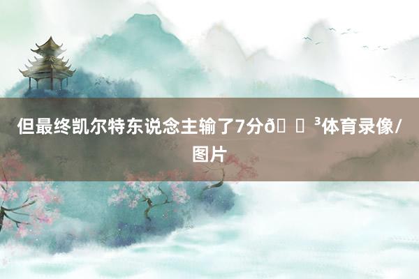 但最终凯尔特东说念主输了7分😳体育录像/图片