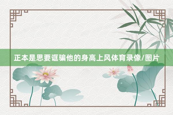 正本是思要诓骗他的身高上风体育录像/图片