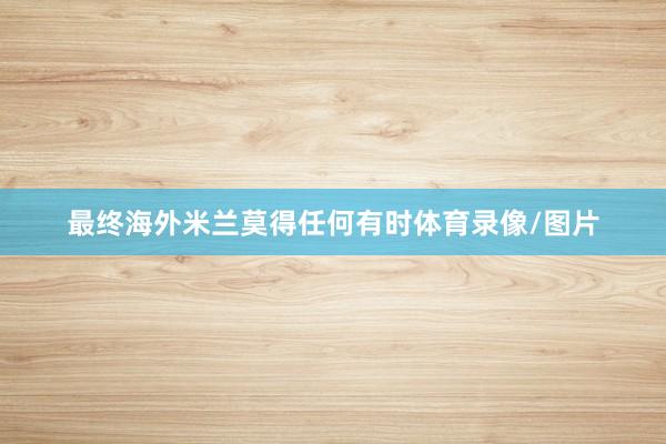 最终海外米兰莫得任何有时体育录像/图片