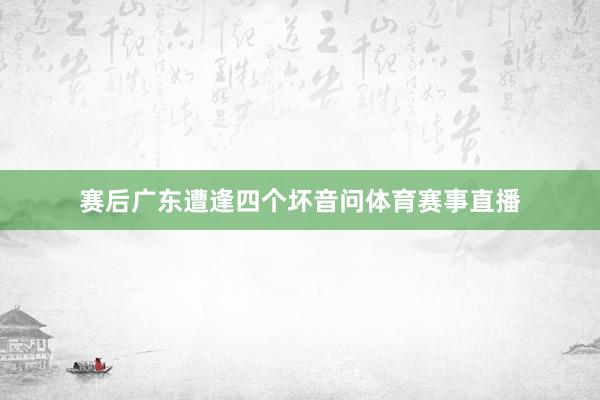 赛后广东遭逢四个坏音问体育赛事直播