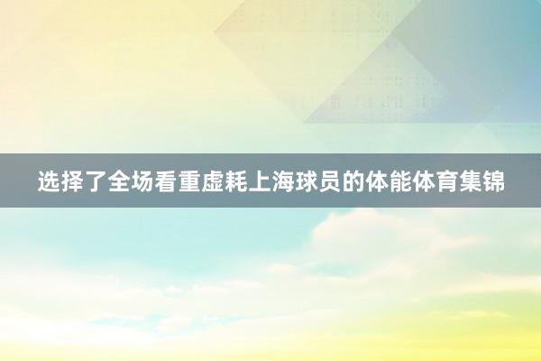 选择了全场看重虚耗上海球员的体能体育集锦