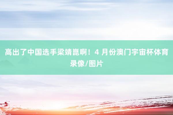 高出了中国选手梁靖崑啊！4 月份澳门宇宙杯体育录像/图片