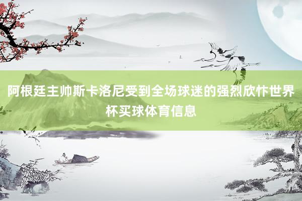 阿根廷主帅斯卡洛尼受到全场球迷的强烈欣忭世界杯买球体育信息