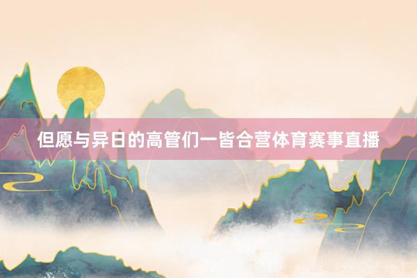 但愿与异日的高管们一皆合营体育赛事直播
