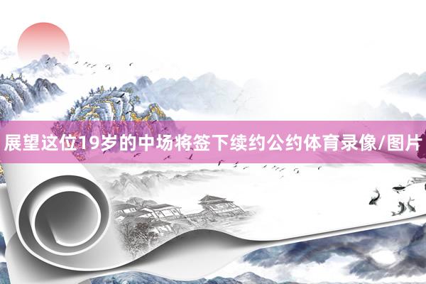 展望这位19岁的中场将签下续约公约体育录像/图片