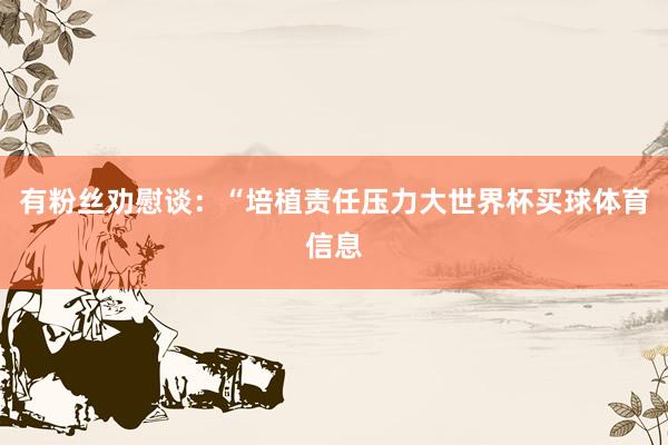 有粉丝劝慰谈：“培植责任压力大世界杯买球体育信息
