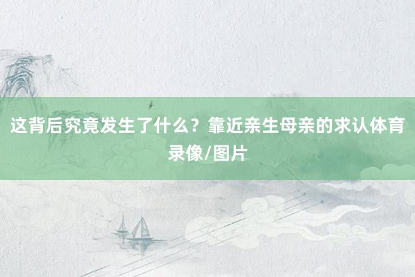 这背后究竟发生了什么？靠近亲生母亲的求认体育录像/图片