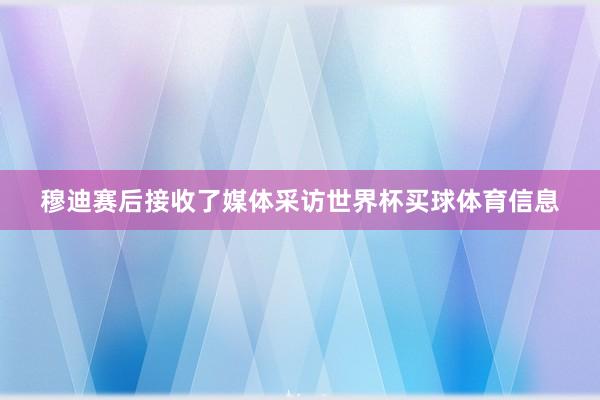 穆迪赛后接收了媒体采访世界杯买球体育信息