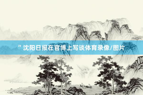 ”沈阳日报在官博上写谈体育录像/图片