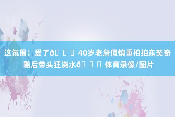 这氛围！爱了😝40岁老詹假慎重拍拍东契奇 随后带头狂浇水😆体育录像/图片