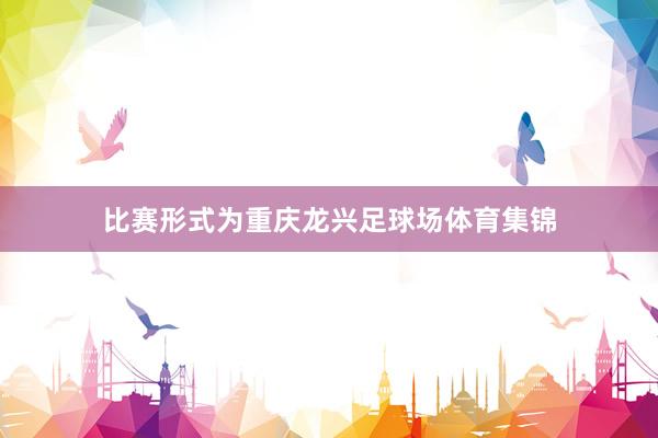 比赛形式为重庆龙兴足球场体育集锦