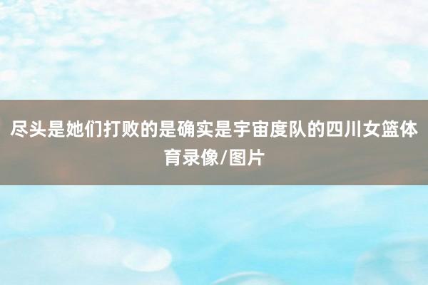 尽头是她们打败的是确实是宇宙度队的四川女篮体育录像/图片