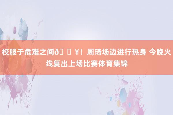 校服于危难之间💥！周琦场边进行热身 今晚火线复出上场比赛体育集锦