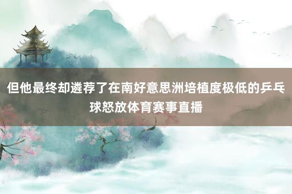 但他最终却遴荐了在南好意思洲培植度极低的乒乓球怒放体育赛事直播