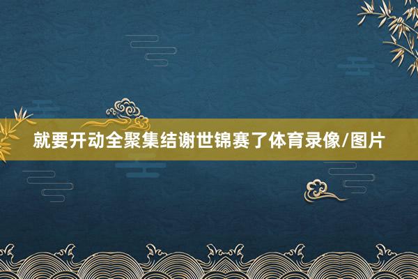 就要开动全聚集结谢世锦赛了体育录像/图片