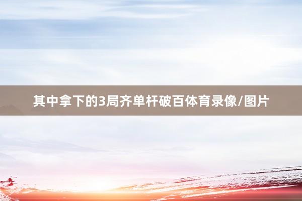 其中拿下的3局齐单杆破百体育录像/图片