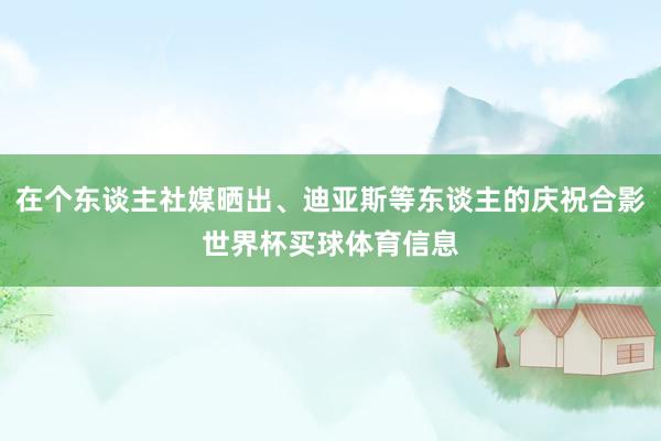 在个东谈主社媒晒出、迪亚斯等东谈主的庆祝合影世界杯买球体育信息