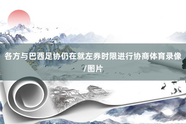 各方与巴西足协仍在就左券时限进行协商体育录像/图片