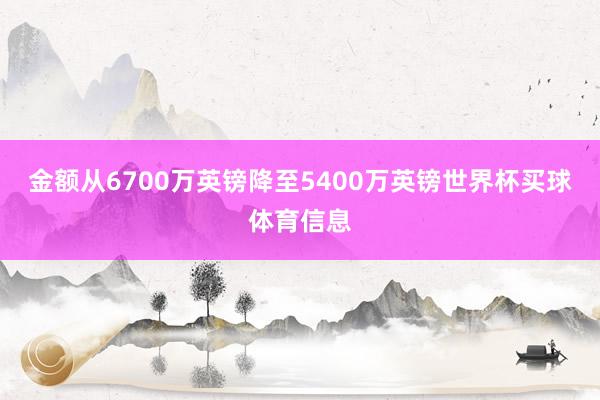 金额从6700万英镑降至5400万英镑世界杯买球体育信息