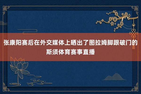 张康阳赛后在外交媒体上晒出了图拉姆脚跟破门的斯须体育赛事直播