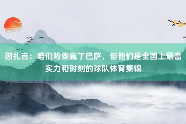因扎吉：咱们险些赢了巴萨，但他们是全国上最富实力和时刻的球队体育集锦