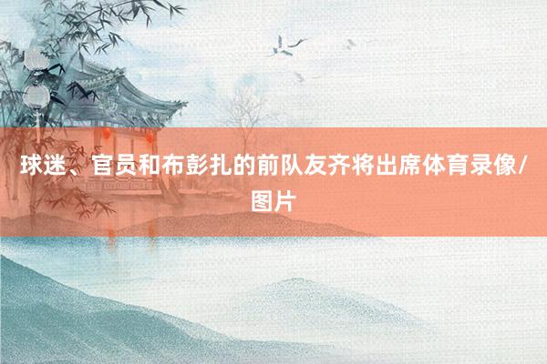 球迷、官员和布彭扎的前队友齐将出席体育录像/图片